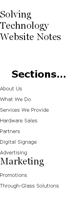 Solving Technology Website Notes
Sections…
About Us
What We Do
Services We Provide
Hardware Sales
Partners
Digital Signage
Advertising
Marketing
Promotions
Through-Glass Solutions